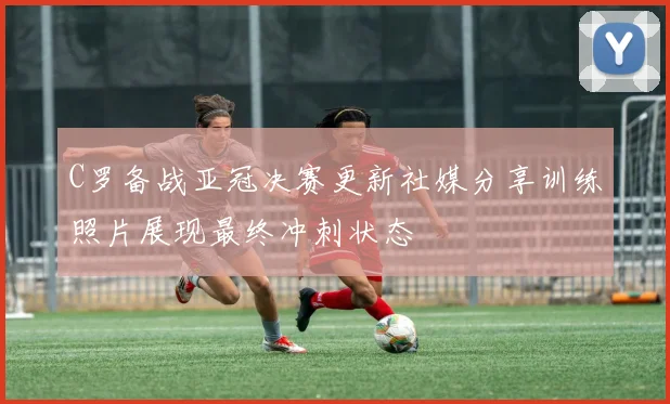 C罗备战亚冠决赛更新社媒分享训练照片展现最终冲刺状态