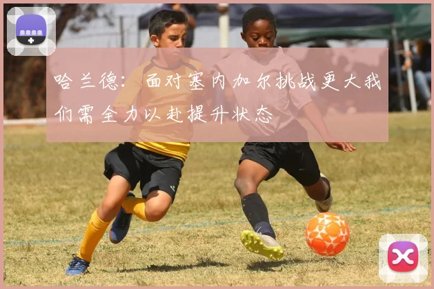 哈兰德：面对塞内加尔挑战更大我们需全力以赴提升状态