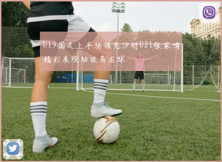 U19国足上半场领先沙特U21张家鸣精彩表现助攻乌龙球