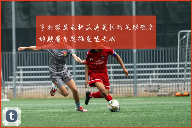 亨利深度剖析瓜迪奥拉对足球理念的颠覆与思维重塑之旅