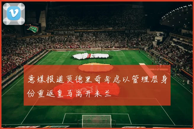 意媒报道莫德里奇考虑以管理层身份重返皇马离开米兰
