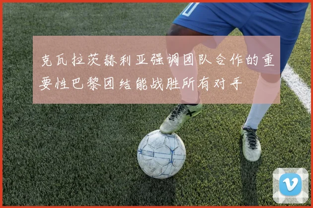 克瓦拉茨赫利亚强调团队合作的重要性巴黎团结能战胜所有对手
