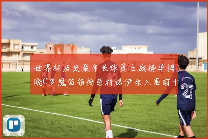 世界杯历史最年长球员出战榜单揭晓C罗魔笛领衔哲科诺伊尔入围前十