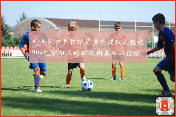 巴西队世界杯球员身价揭秘总值达909亿欧维尼修斯领衔最高15亿欧