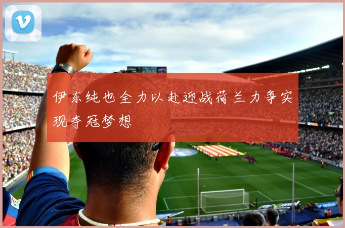 伊东纯也全力以赴迎战荷兰力争实现夺冠梦想