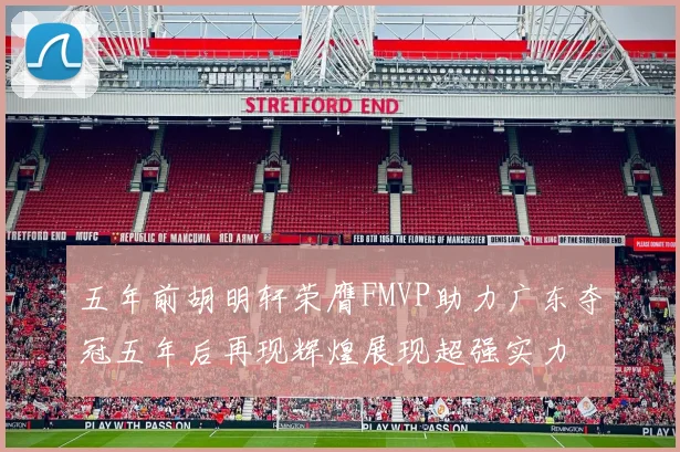 五年前胡明轩荣膺FMVP助力广东夺冠五年后再现辉煌展现超强实力