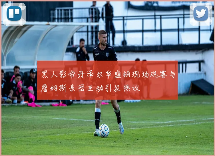 黑人影帝丹泽尔华盛顿现场观赛与詹姆斯亲密互动引发热议