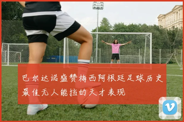 巴尔达诺盛赞梅西阿根廷足球历史最佳无人能挡的天才表现