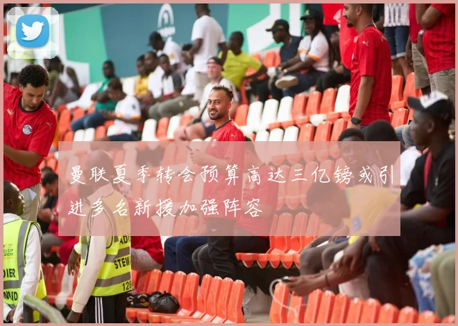 曼联夏季转会预算高达三亿镑或引进多名新援加强阵容